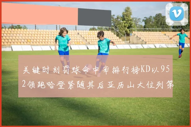 关键时刻罚球命中率排行榜KD以952领跑哈登紧随其后亚历山大位列第六