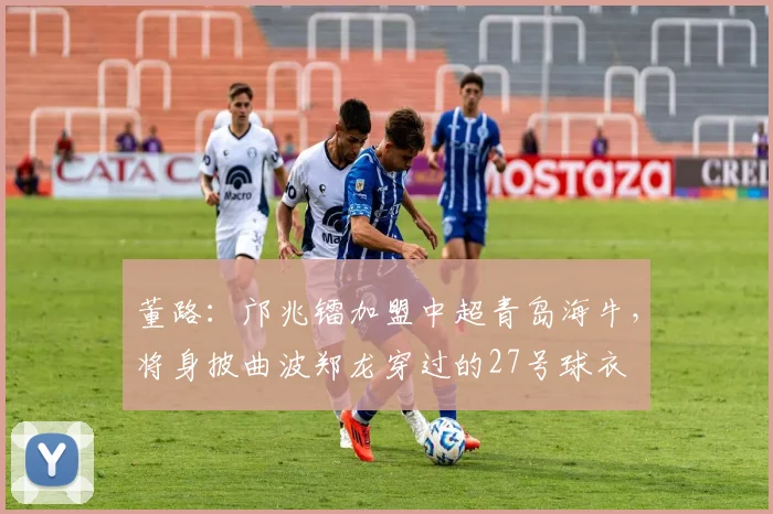 董路：邝兆镭加盟中超青岛海牛，将身披曲波郑龙穿过的27号球衣