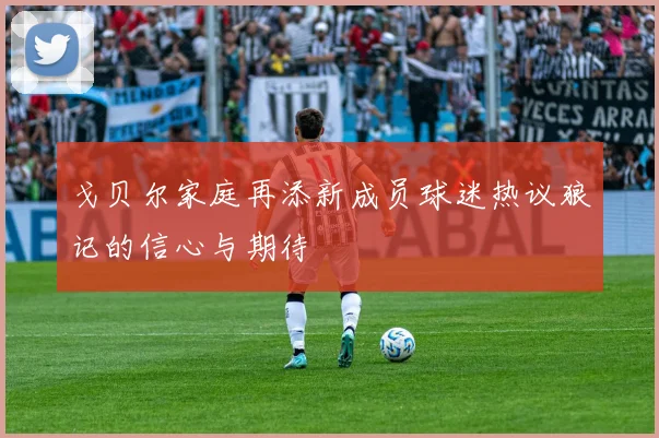戈贝尔家庭再添新成员球迷热议狼记的信心与期待