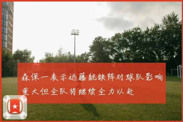 森保一表示远藤航缺阵对球队影响重大但全队将继续全力以赴