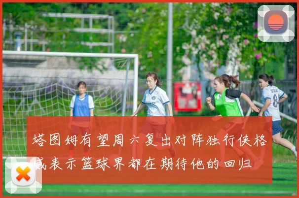 塔图姆有望周六复出对阵独行侠格威表示篮球界都在期待他的回归