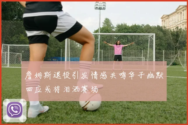 詹姆斯退役引发情感共鸣华子幽默回应或将泪洒赛场