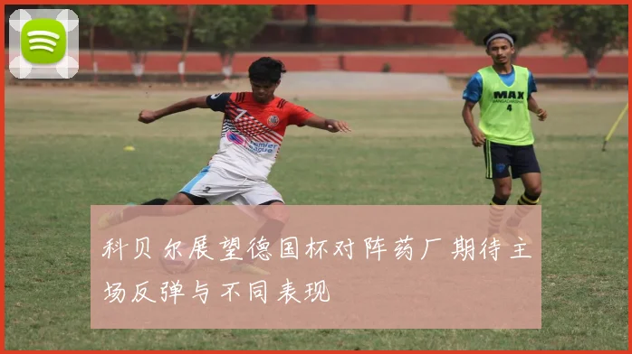 科贝尔展望德国杯对阵药厂期待主场反弹与不同表现