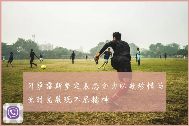 冈萨雷斯坚定表态全力以赴珍惜马竞时光展现不屈精神