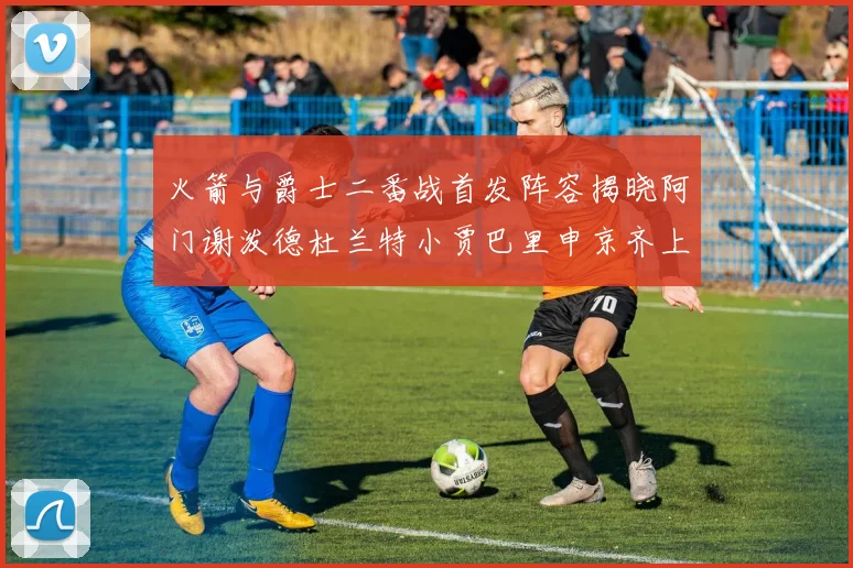 火箭与爵士二番战首发阵容揭晓阿门谢泼德杜兰特小贾巴里申京齐上阵