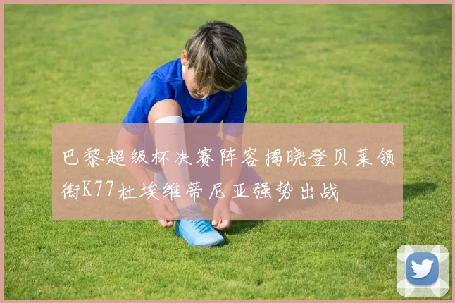 巴黎超级杯决赛阵容揭晓登贝莱领衔K77杜埃维蒂尼亚强势出战