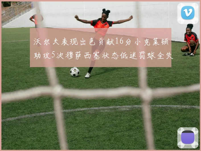 沃尔夫表现出色贡献16分小克莱顿助攻5次穆萨西塞状态低迷罚球全失