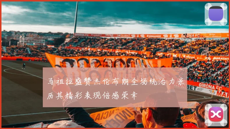 马祖拉盛赞杰伦布朗全场统治力亲历其精彩表现倍感荣幸