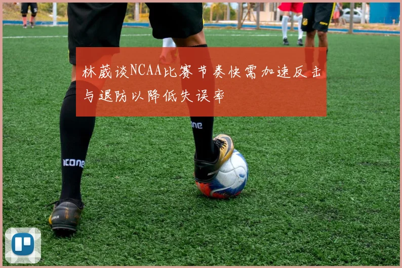 林葳谈NCAA比赛节奏快需加速反击与退防以降低失误率