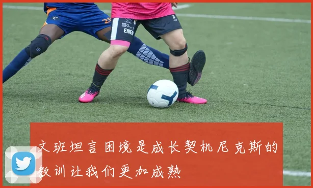 文班坦言困境是成长契机尼克斯的教训让我们更加成熟