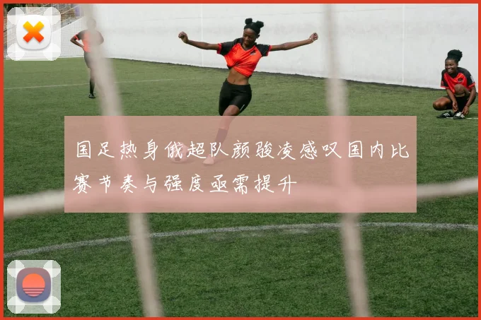 国足热身俄超队颜骏凌感叹国内比赛节奏与强度亟需提升