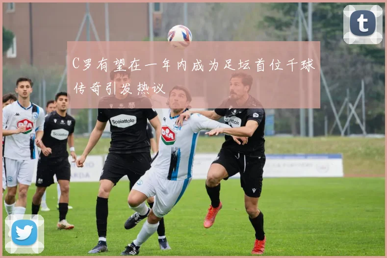 C罗有望在一年内成为足坛首位千球传奇引发热议