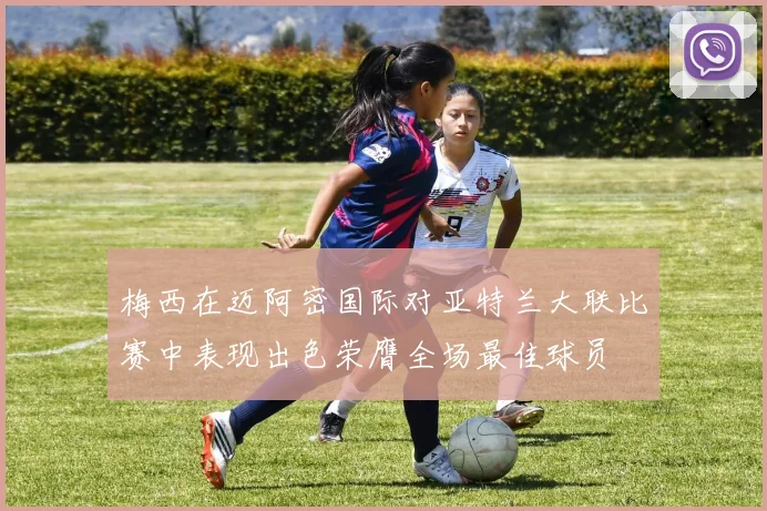 梅西在迈阿密国际对亚特兰大联比赛中表现出色荣膺全场最佳球员