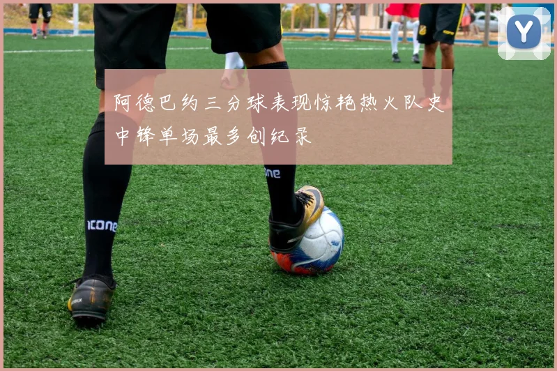 阿德巴约三分球表现惊艳热火队史中锋单场最多创纪录