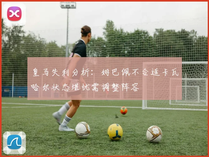 皇马失利分析：姆巴佩不合适卡瓦哈尔状态堪忧需调整阵容