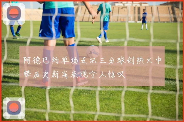 阿德巴约单场五记三分球创热火中锋历史新高表现令人惊叹