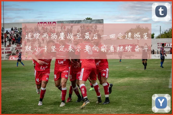 连续两场鏖战至最后一回合遗憾落败小卡坚定表示要向前看继续奋斗
