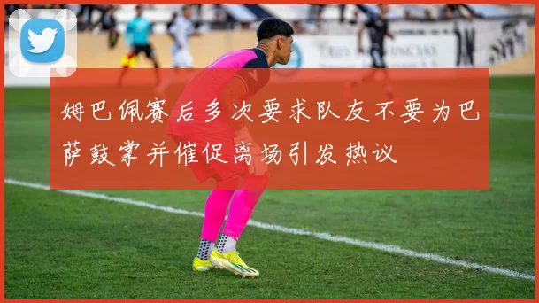 姆巴佩赛后多次要求队友不要为巴萨鼓掌并催促离场引发热议