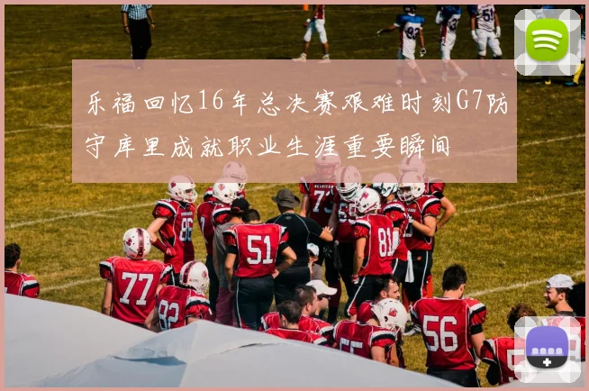 乐福回忆16年总决赛艰难时刻G7防守库里成就职业生涯重要瞬间