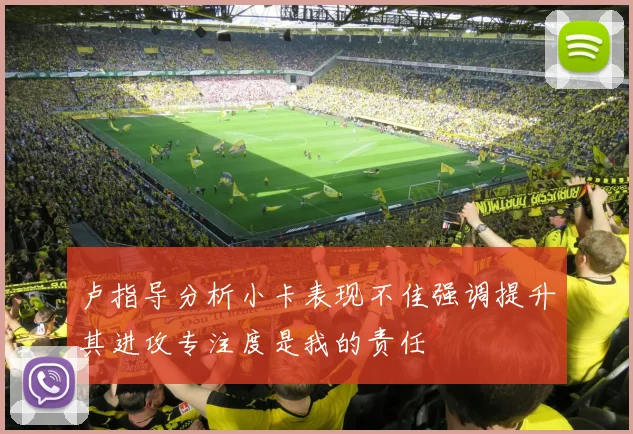 卢指导分析小卡表现不佳强调提升其进攻专注度是我的责任