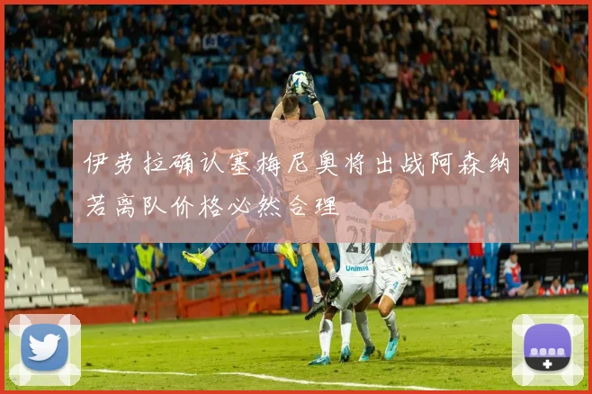 伊劳拉确认塞梅尼奥将出战阿森纳若离队价格必然合理