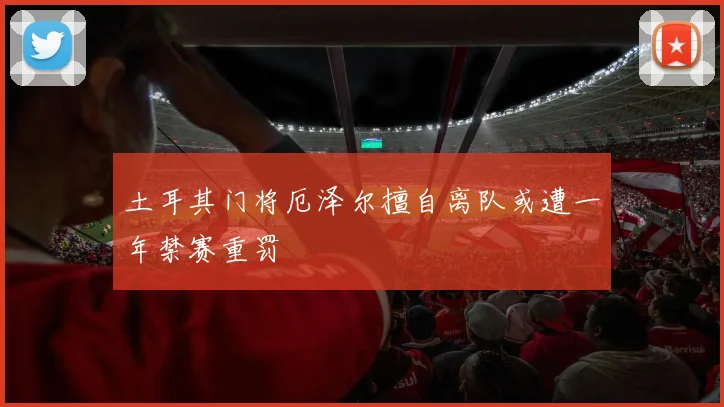 土耳其门将厄泽尔擅自离队或遭一年禁赛重罚