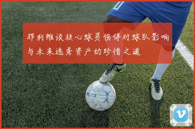 邓利维谈核心球员伤停对球队影响与未来选秀资产的珍惜之道