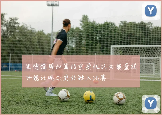 里德强调扣篮的重要性认为能量提升能让观众更好融入比赛