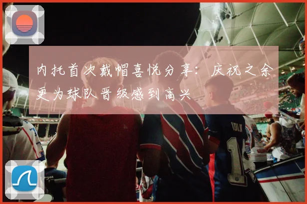 内托首次戴帽喜悦分享：庆祝之余更为球队晋级感到高兴