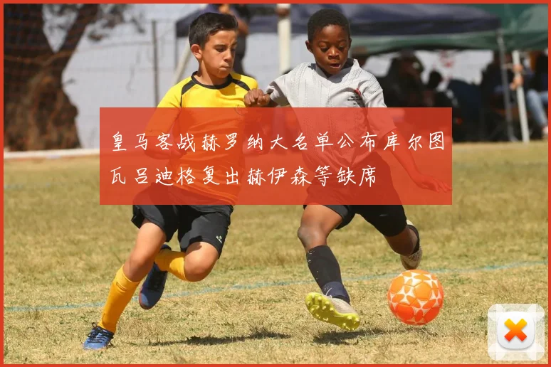 皇马客战赫罗纳大名单公布库尔图瓦吕迪格复出赫伊森等缺席